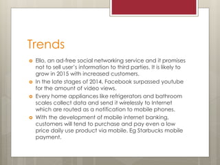 Trends
 Ello, an ad-free social networking service and it promises
not to sell user’s information to third parties. It is likely to
grow in 2015 with increased customers.
 In the late stages of 2014, Facebook surpassed youtube
for the amount of video views.
 Every home appliances like refrigerators and bathroom
scales collect data and send it wirelessly to Internet
which are routed as a notification to mobile phones.
 With the development of mobile internet banking,
customers will tend to purchase and pay even a low
price daily use product via mobile. Eg Starbucks mobile
payment.
 