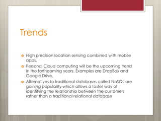 Trends
 High precision location sensing combined with mobile
apps.
 Personal Cloud computing will be the upcoming trend
in the forthcoming years. Examples are DropBox and
Google Drive.
 Alternatives to traditional databases called NoSQL are
gaining popularity which allows a faster way of
identifying the relationship between the customers
rather than a traditional relational database
 