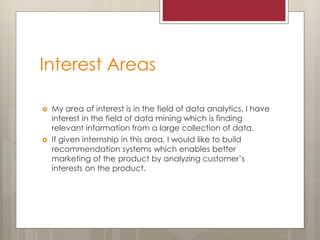 Interest Areas
 My area of interest is in the field of data analytics. I have
interest in the field of data mining which is finding
relevant information from a large collection of data.
 If given internship in this area, I would like to build
recommendation systems which enables better
marketing of the product by analyzing customer’s
interests on the product.
 