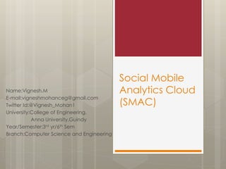 Social Mobile
Analytics Cloud
(SMAC)
Name:Vignesh.M
E-mail:vigneshmohanceg@gmail.com
Twitter Id:@Vignesh_Mohan1
University:College of Engineering,
Anna University,Guindy
Year/Semester:3rd yr/6th Sem
Branch:Computer Science and Engineering
 