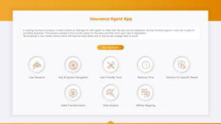 Insurance Agent App
A Leading Insurance Company in India Created an iPad App for their agents to make their life easy but the adaptation among Insurance agents is very low in spite of
providing Incentives. The business wanted to find out the reason for the same and help more users take to digitization.
We proposed a new mobile solution which will help the users better and in that process engage them in future
Key Highlights
User Research Hub & Spokes Navigation User Friendly Tools Reduces Time Solution For Specific Needs
Habit Transformation Data Analysis Affinity Mapping
 