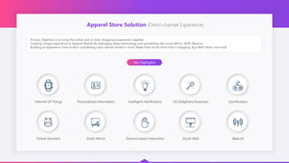 Apparel Store Solution (Omni-channel Experience)
Primary Objective is to bring the online and in-store shopping experiences together
Creating Unique experience in Apparel Market By leveraging latest technology and possibilities like smart Mirror, RFID, iBeacon.
Building an experience from scratch considering users mental model in mind. Make them to do more than a shopping ‘Buy With Heart, not mind’
Key Highlights
Internet Of Things Personalized Information Intelligent Notification UX Delighters/Surprises Gamification
Virtual Assistant Smart Mirror Gesture based interaction Social Wall iBeacon
 