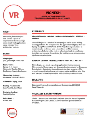 VR
ABOUT
Passionate Java Developer
with around 5 years of
experience in building large
scale distributed applications
using Microservices
architecture pattern.
SKILLS
Languages -
Java, JavaScript, Scala, Lisp
Frameworks-
Spring Boot, Jersey,
Hibernate, Eureka, Ribbon,
ZooKeeper,Hystrix, Zuul proxy
Messaging Systems -
ActiveMQ, RabbitMQ, Kafka
Databases -Mysql,Redis
Testing Frameworks -
Junit, TestNG, EasyMock
Containerization -
Ansible,Docker
Build Tools -
Maven, Ant
VIGNESH
SENIOR SOFTWARE DEVELOPER
EXPERIENCE
SENIOR SOFTWARE ENGINEER • APPLIED DATA FINANCE • NOV 2015 –
PRESENT
Decision Engine is a decision-making engine for an online money
lending platform. We reengineered the application to Spring Boot and
Spring Data JPA from SOAP with JDBC. Played an important role in
refactoring the codebase from a monolith to an Microservice
architecture, Refactored the code to a functional style in java8 using
lambda’s and streams. Streamlining the build process, implementing
database migration tools.
SOFTWARE ENGINEER • SOFTSOLUTIONS4U • OCT 2013 – OCT 2015
Metro Engine is a credit reporting application which generates
Metro reports. Metro report is a data specification created by Consumer
Data Industry Association for credit reporting data furnishers. We
created the application from scratch using spring and Hibernate. Was
also involved in creating cron jobs and optimizing execution time.
EDUCATION
Bachelor’s Degree, Computer Science Engineering, 2008-2012
Anna University
ACCOLADES & CERTIFICATIONS
Oracle Certified Java Developer ,Frequent Speaker at GeekNight and
MadrasJUG(Java User Group), Answer technical queries on Stack
Overflow.
VICKI.RAMESH@GMAIL.COM | +91-9677268879 |
 
