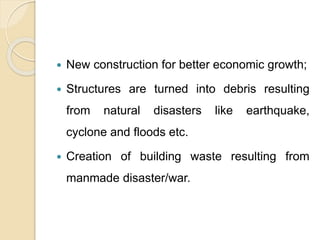  New construction for better economic growth;
 Structures are turned into debris resulting
from natural disasters like earthquake,
cyclone and floods etc.
 Creation of building waste resulting from
manmade disaster/war.
 
