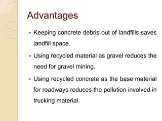 Advantages
 Keeping concrete debris out of landfills saves
landfill space.
 Using recycled material as gravel reduces the
need for gravel mining.
 Using recycled concrete as the base material
for roadways reduces the pollution involved in
trucking material.
 