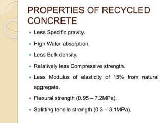 PROPERTIES OF RECYCLED
CONCRETE
 Less Specific gravity.
 High Water absorption.
 Less Bulk density.
 Relatively less Compressive strength.
 Less Modulus of elasticity of 15% from natural
aggregate.
 Flexural strength (0.95 – 7.2MPa).
 Splitting tensile strength (0.3 – 3.1MPa).
 