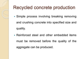Recycled concrete production
 Simple process involving breaking removing
and crushing concrete into specified size and
quality.
 Reinforced steel and other embedded items
must be removed before the quality of the
aggregate can be produced.
 