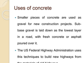 Uses of concrete
 Smaller pieces of concrete are used as
gravel for new construction projects. Sub-
base gravel is laid down as the lowest layer
in a road, with fresh concrete or asphalt
poured over it.
 The US Federal Highway Administration uses
this techniques to build new highways from
 