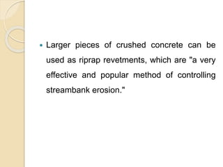  Larger pieces of crushed concrete can be
used as riprap revetments, which are "a very
effective and popular method of controlling
streambank erosion."
 