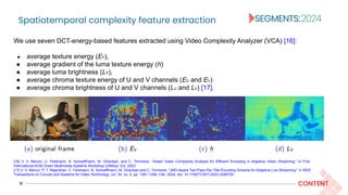 Spatiotemporal complexity feature extraction
11 CONTENT
We use seven DCT-energy-based features extracted using Video Complexity Analyzer (VCA) [16]:
● average texture energy (EY),
● average gradient of the luma texture energy (h)
● average luma brightness (LY),
● average chroma texture energy of U and V channels (EU and EV)
● average chroma brightness of U and V channels (LU and LV) [17].
[16] V. V. Menon, C. Feldmann, K. Schoeffmann, M. Ghanbari, and C. Timmerer, “Green Video Complexity Analysis for Efficient Encoding in Adaptive Video Streaming,” in First
International ACM Green Multimedia Systems Workshop (GMSys ’23), 2023.
[17] V. V. Menon, P. T. Rajendran, C. Feldmann, K. Schoeffmann, M. Ghanbari and C. Timmerer, "JND-Aware Two-Pass Per-Title Encoding Scheme for Adaptive Live Streaming," in IEEE
Transactions on Circuits and Systems for Video Technology, vol. 34, no. 2, pp. 1281-1294, Feb. 2024, doi: 10.1109/TCSVT.2023.3290725.
 