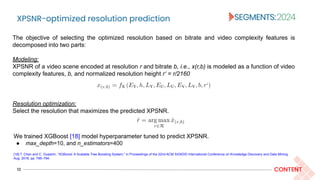 XPSNR-optimized resolution prediction
12 CONTENT
The objective of selecting the optimized resolution based on bitrate and video complexity features is
decomposed into two parts:
Modeling:
XPSNR of a video scene encoded at resolution r and bitrate b, i.e., x(r,b) is modeled as a function of video
complexity features, b, and normalized resolution height r‘ = r/2160
Resolution optimization:
Select the resolution that maximizes the predicted XPSNR.
We trained XGBoost [18] model hyperparameter tuned to predict XPSNR.
● max_depth=10, and n_estimators=400
[18] T. Chen and C. Guestrin, “XGBoost: A Scalable Tree Boosting System,” in Proceedings of the 22nd ACM SIGKDD International Conference on Knowledge Discovery and Data Mining,
Aug. 2016, pp. 785–794.
 