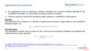 Optimized QP prediction
13 CONTENT
Modeling:
The optimized QP is modeled as a function of spatiotemporal features, target bitrate b, and normalized
resolution height r‘ as:
● For applications such as streaming, avoiding exceeding the maximum bitrates specified in the
HLS/DASH manifests [19, 20] during the encoding process is essential.
● Failure to adhere to these limits can lead to buffer overflows or underflows in video players.
[19] I. Sodagar, “The MPEG-DASH Standard for Multimedia Streaming Over the Internet,” IEEE MultiMedia, vol. 18, no. 4, pp. 62–67, 2011.
[20] A. Bentaleb, B. Taani, A. C. Begen, C. Timmerer, and R. Zimmermann, “A Survey on Bitrate Adaptation Schemes for Streaming Media Over HTTP,” vol, 21, no. 1, IEEE
Communications Surveys Tutorials, pp. 562–585, 2019.
QP optimization:
The optimization function aims to predict the QP, minimizing the discrepancy between the predicted and
target bitrate for a given resolution.
 