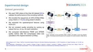 Experimental design
16 CONTENT
Dataset generation
Figure: Calculation of the groundtruth PSNR, XPSNR, and bitrate to train the prediction
models. This example shows the ground truth calculation of a video encoded at 1080p with qp
30.
● We used 1000 videos of the Inter-4K dataset [22] to
validate the performance of the encoding methods.
● We encoded the sequences at UHD (2160p) 60fps
using VVenC v1.10 [23] using preset 0 (faster).
● We extracted the spatiotemporal features using
VCA v2.0.
● We ran constant quality encoding by varying qp
values from qmin to qmax for each resolution.
● We computed full-reference PSNR and XPSNR
quality metrics after the compressed video was
upscaled to the original resolution (2160p).
[22] A. Stergiou and R. Poppe, “AdaPool: Exponential Adaptive Pooling for Information-Retaining Downsampling,” in IEEE Transactions on Image Processing, vol. 32, 2023, pp.
251–266.
[23] A. Więckowski, J. Brandenburg, T. Hinz, C. Bartnik, V. George, G. Hege, C. Helmrich, A. Henkel, C. Lehmann, C. Stoffers, I. Zupancic, B. Bross, and D. Marpe, “VVenC: An
Open And Optimized VVC Encoder Implementation,” in Proc. IEEE International Conference on Multimedia Expo Workshops (ICMEW), pp. 1–2.
 