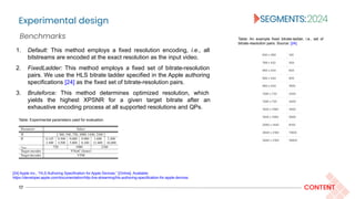 Experimental design
17 CONTENT
1. Default: This method employs a fixed resolution encoding, i.e., all
bitstreams are encoded at the exact resolution as the input video.
2. FixedLadder: This method employs a fixed set of bitrate-resolution
pairs. We use the HLS bitrate ladder specified in the Apple authoring
specifications [24] as the fixed set of bitrate-resolution pairs.
3. Bruteforce: This method determines optimized resolution, which
yields the highest XPSNR for a given target bitrate after an
exhaustive encoding process at all supported resolutions and QPs.
Benchmarks Table: An example fixed bitrate-ladder, i.e., set of
bitrate-resolution pairs. Source: [24].
[24] Apple Inc., “HLS Authoring Specification for Apple Devices.” [Online]. Available:
https://developer.apple.com/documentation/http-live-streaming/hls-authoring-specification-for-apple-devices
Table: Experimental parameters used for evaluation.
 