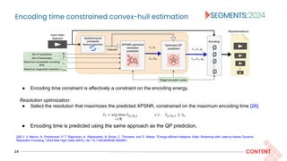 Encoding time constrained convex-hull estimation
24 CONTENT
Resolution optimization:
● Select the resolution that maximizes the predicted XPSNR, constrained on the maximum encoding time [26].
● Encoding time is predicted using the same approach as the QP prediction.
● Encoding time constraint is effectively a constraint on the encoding energy.
[26] V. V. Menon, A. Premkumar, P. T. Rajendran, A. Więckowski, B. Bross, C. Timmerer, and D. Marpe, "Energy-efficient Adaptive Video Streaming with Latency-Aware Dynamic
Resolution Encoding." 2024 Mile High Video (MHV), doi: 10.1145/3638036.3640801.
 