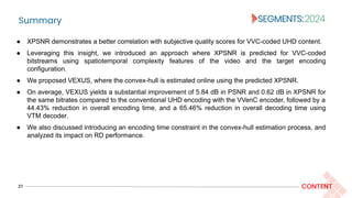 Summary
27 CONTENT
● XPSNR demonstrates a better correlation with subjective quality scores for VVC-coded UHD content.
● Leveraging this insight, we introduced an approach where XPSNR is predicted for VVC-coded
bitstreams using spatiotemporal complexity features of the video and the target encoding
configuration.
● We proposed VEXUS, where the convex-hull is estimated online using the predicted XPSNR.
● On average, VEXUS yields a substantial improvement of 5.84 dB in PSNR and 0.62 dB in XPSNR for
the same bitrates compared to the conventional UHD encoding with the VVenC encoder, followed by a
44.43% reduction in overall encoding time, and a 65.46% reduction in overall decoding time using
VTM decoder.
● We also discussed introducing an encoding time constraint in the convex-hull estimation process, and
analyzed its impact on RD performance.
 