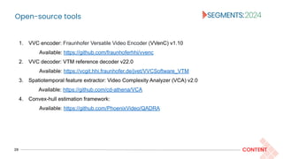 Open-source tools
29 CONTENT
1. VVC encoder: Fraunhofer Versatile Video Encoder (VVenC) v1.10
Available: https://github.com/fraunhoferhhi/vvenc
2. VVC decoder: VTM reference decoder v22.0
Available: https://vcgit.hhi.fraunhofer.de/jvet/VVCSoftware_VTM
3. Spatiotemporal feature extractor: Video Complexity Analyzer (VCA) v2.0
Available: https://github.com/cd-athena/VCA
4. Convex-hull estimation framework:
Available: https://github.com/PhoenixVideo/QADRA
 