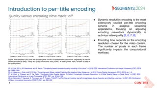 Introduction to per-title encoding
5 CONTENT
Figure: Rate-distortion (RD) and rate-encoding time curves of representative sequences (segments) of Inter-4K
dataset encoded at 540p, 1080p and 2160p resolutions using VVenC at faster preset. Here, XPSNR is used as
the quality metric.
Quality versus encoding time trade-off
● Dynamic resolution encoding is the most
extensively studied per-title encoding
scheme in adaptive streaming
applications, focusing on adjusting
encoding resolutions dynamically to
optimize video quality [5, 6, 7, 8].
● Encoding time depends on the encoding
resolution chosen for the video content.
The number of pixels in each frame
significantly impacts the computational
workload.
[5] J. Cock, Zhi Li, M. Manohara, and A. Aaron, “Complexity-based consistent-quality encoding in the cloud,” in 2016 IEEE International Conference on Image Processing (ICIP), 2016,
pp. 1484–1488.
[6] A. Katsenou, J. Sole, and D. R. Bull, “Content-gnostic Bitrate Ladder Prediction for Adaptive Video Streaming,” in 2019 Picture Coding Symposium (PCS), 2019, pp. 1–5.
[7] M. Bhat, J. Thiesse, and P. Le Callet, “Combining Video Quality Metrics To Select Perceptually Accurate Resolution In A Wide Quality Range: A Case Study,” in 2021 IEEE
International Conference on Image Processing (ICIP), 2021, pp. 2164–2168.
[8] A. Zabrovskiy, P. Agrawal, C. Timmerer, and R. Prodan, “FAUST: Fast Per-Scene Encoding Using Entropy-Based Scene Detection and Machine Learning,” in 2021 30th Conference
of Open Innovations Association FRUCT, 2021, pp. 292–302.
 