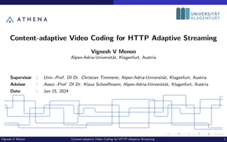 Content-adaptive Video Coding for HTTP Adaptive Streaming
Vignesh V Menon
Alpen-Adria-Universität, Klagenfurt, Austria
Supervisor : Univ.-Prof. DI Dr. Christian Timmerer, Alpen-Adria-Universität, Klagenfurt, Austria
Advisor : Assoc.-Prof. DI Dr. Klaus Schoeffmann, Alpen-Adria-Universität, Klagenfurt, Austria
Date : Jan 15, 2024
Vignesh V Menon Content-adaptive Video Coding for HTTP Adaptive Streaming 1
 