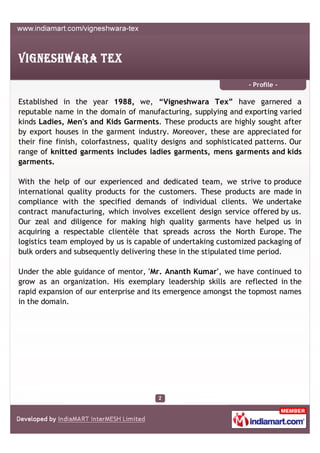 - Profile -

Established in the year 1988, we, “Vigneshwara Tex” have garnered a
reputable name in the domain of manufacturing, supplying and exporting varied
kinds Ladies, Men's and Kids Garments. These products are highly sought after
by export houses in the garment industry. Moreover, these are appreciated for
their fine finish, colorfastness, quality designs and sophisticated patterns. Our
range of knitted garments includes ladies garments, mens garments and kids
garments.

With the help of our experienced and dedicated team, we strive to produce
international quality products for the customers. These products are made in
compliance with the specified demands of individual clients. We undertake
contract manufacturing, which involves excellent design service offered by us.
Our zeal and diligence for making high quality garments have helped us in
acquiring a respectable clientèle that spreads across the North Europe. The
logistics team employed by us is capable of undertaking customized packaging of
bulk orders and subsequently delivering these in the stipulated time period.

Under the able guidance of mentor, 'Mr. Ananth Kumar', we have continued to
grow as an organization. His exemplary leadership skills are reflected in the
rapid expansion of our enterprise and its emergence amongst the topmost names
in the domain.
 
