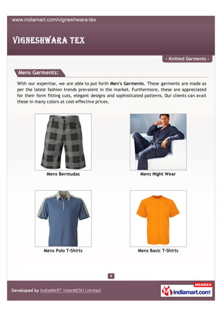 - Knitted Garments -


Mens Garments:

With our expertise, we are able to put forth Men's Garments. These garments are made as
per the latest fashion trends prevalent in the market. Furthermore, these are appreciated
for their form fitting cuts, elegant designs and sophisticated patterns. Our clients can avail
these in many colors at cost-effective prices.




              Mens Bermudas                                  Mens Night Wear




             Mens Polo T-Shirts                             Mens Basic T-Shirts
 