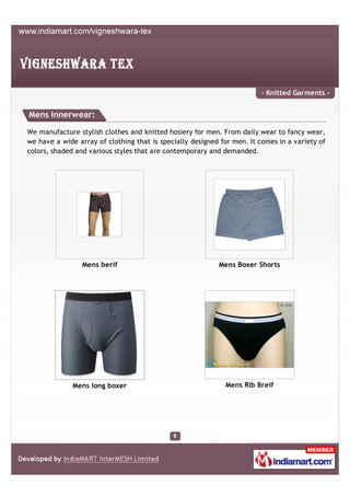 - Knitted Garments -


Mens Innerwear:

We manufacture stylish clothes and knitted hosiery for men. From daily wear to fancy wear,
we have a wide array of clothing that is specially designed for men. It comes in a variety of
colors, shaded and various styles that are contemporary and demanded.




                 Mens berif                                Mens Boxer Shorts




              Mens long boxer                                Mens Rib Breif
 