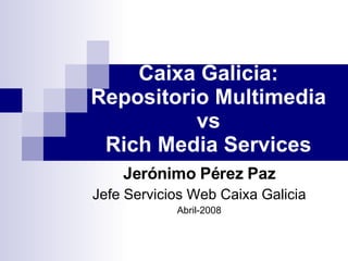 Caixa Galicia: Repositorio Multimedia vs Rich Media Services Jerónimo Pérez Paz Jefe Servicios Web Caixa Galicia Abril-2008 