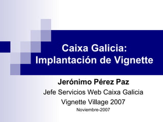 Caixa Galicia: Implantación de Vignette Jerónimo Pérez Paz Jefe Servicios Web Caixa Galicia Vignette Village 2007 Noviembre-2007 