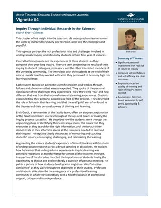 ART OF TEACHING: ENGAGING STUDENTS IN INQUIRY LEARNING
Vignette #4
Inquiry Through Individual Research in the Sciences
Fourth Year ~ Sciences
This chapter offers insight into the question: As undergraduate learners enter
the world of independent inquiry and research, what are the challenges and
payoffs?

This vignette portrays the rich professional risks and challenges involved in                  Erick Groot
undergraduate inquiry undertaken by students in their final year of sciences.
                                                                                       Summary of Themes:
Central to this sequence are the experiences of three students as they                Significant personal
complete their year-long inquiry. They are seen presenting the results of their        investment with real risk
inquiry to student colleagues, professors, and the other interested members of         of failure of inquiry
the university community. The interviews with the students at the end of their        Increased self-confidence
course reveals how they worked with what they perceived to be a very high risk         and self-efficacy are clear
learning challenge.                                                                    outcomes
                                                                                      Emphasis placed on
Each student tackled an authentic scientific problem and worked through
                                                                                       quality of thinking and
failures and phenomena that were unexpected. They spoke of the personal                rigor of inquiry; reality
significance of the challenges they experienced - how they were ‘real’ and how         context
different that was from their normal university learning experiences. Students
                                                                                      Assessment: Criterion-
explained how their personal passion was fired by the process. They described          based evaluated by self,
the role of failure in their learning, and that the real ‘gold’ was often found in     peers, community &
the discovery of their personal powers of thinking and learning.                       advisors

Erick Groot, a key member of the faculty team, offers an eloquent explanation
of the faculty members’ journey through all the ups and downs of making the
inquiry process successful. He describes how the students work through the
anguishing phase of identifying their central questions, the issues that they
encounter as they search for the right information, and the tenacity they
demonstrate in their efforts to access all the resources needed to carry out
their inquiry. He explains clearly the process of mentoring and coaching
students’ inquiry; encouraging, challenging, and celebrating the learning.

Augmenting the science students’ experience is Vincent Hopkins with his study
of undergraduate research across a broad sampling of disciplines. He explains
how he learned that undergraduate experience in inquiry learning was
generally recognized as transformative for almost all the students involved,
irrespective of the discipline. He cited the importance of students having the
opportunity to choose and explore deeply a question of personal meaning. He
paints a picture of how students develop what might be called “adaptive
confidence” as they work through the challenges of their studies. Professors
and students alike describe the emergence of a professional learning
community in which they collectively seek a healthy balance of professional
support, critique and interdependence.
 