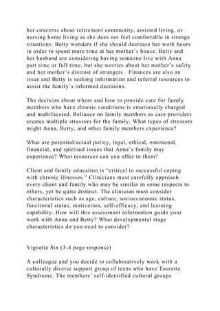 her concerns about retirement community, assisted living, or
nursing home living as she does not feel comfortable in strange
situations. Betty wonders if she should decrease her work hours
in order to spend more time at her mother’s house. Betty and
her husband are considering having someone live with Anna
part time or full time, but she worries about her mother’s safety
and her mother’s distrust of strangers. Finances are also an
issue and Betty is seeking information and referral resources to
assist the family’s informed decisions.
The decision about where and how to provide care for family
members who have chronic conditions is emotionally charged
and multifaceted. Reliance on family members as care providers
creates multiple stressors for the family. What types of stressors
might Anna, Betty, and other family members experience?
What are potential/actual policy, legal, ethical, emotional,
financial, and spiritual issues that Anna’s family may
experience? What resources can you offer to them?
Client and family education is “critical to successful coping
with chronic illnesses.” Clinicians must carefully approach
every client and family who may be similar in some respects to
others, yet be quite distinct. The clinician must consider
characteristics such as age, culture, socioeconomic status,
functional status, motivation, self-efficacy, and learning
capability. How will this assessment information guide your
work with Anna and Betty? What developmental stage
characteristics do you need to consider?
Vignette Six (3-4 page response)
A colleague and you decide to collaboratively work with a
culturally diverse support group of teens who have Tourette
Syndrome. The members’ self-identified cultural groups
 