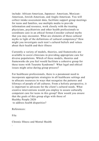 include: African-American, Japanese- American, Mexican-
American, Jewish-American, and Anglo-American. You will
collect intake assessment data, facilitate support group meetings
for teens and families, use multiple media to provide
information and resource, work closely with the treating
physicians, psychiatrists and other health professionals to
coordinate care in an ethical format.Consider cultural myths
that you may encounter. What are elements of those cultural
myths in light of the definitions of cultural competency? How
might you investigate each teen’s cultural beliefs and values
about their health and their illness
Currently a variety of models, theories, and frameworks are
available to assist clinicians in providing appropriate care for
diverse populations. Which of these models, theories and
frameworks do you feel would facilitate a cohesive group for
these teens with Tourette Syndrome? What legal and ethical
issues might arise during group process?
For healthcare professionals, there is a paramount need to
incorporate appropriate strategies in all healthcare settings and
to allocate resources in ways that recognize the patterns and
lifeways of people of all cultures. From a holistic perspective, it
is important to advocate for the client’s cultural needs. What
creative interventions would you employ to assure culturally
competent care for teens in this group? How would you ensure
that the goals of this group align with those of
Healthy People 2020
to address health disparities?
References:
File
Chronic Illness and Mental Health
.
 
