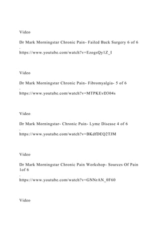 Video
Dr Mark Morningstar Chronic Pain- Failed Back Surgery 6 of 6
.
https://www.youtube.com/watch?v=EzogsQy1Z_I
Video
Dr Mark Morningstar Chronic Pain- Fibromyalgia- 5 of 6
.
https://www.youtube.com/watch?v=MTPKEvD304s
Video
Dr Mark Morningstar- Chronic Pain- Lyme Disease 4 of 6
.
https://www.youtube.com/watch?v=BKdfDEQ2TJM
Video
Dr Mark Morningstar Chronic Pain Workshop- Sources Of Pain
1of 6
.
https://www.youtube.com/watch?v=GNNrAN_0F60
Video
 
