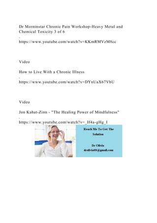 Dr Morninstar Chronic Pain Workshop-Heavy Metal and
Chemical Toxicity 3 of 6
.
https://www.youtube.com/watch?v=KKmRMVzM8cc
Video
How to Live With a Chronic Illness
.
https://www.youtube.com/watch?v=DYnUaX67VbU
Video
Jon Kabat-Zinn - "The Healing Power of Mindfulness"
.
https://www.youtube.com/watch?v=_If4a-gHg_I
 