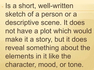 - Is a short, well-written
sketch of a person or a
descriptive scene. It does
not have a plot which would
make it a story, but it does
reveal something about the
elements in it like the
character, mood, or tone.
 
