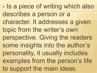 - Is a piece of writing which also
describes a person or a
character. It addresses a given
topic from the writer’s own
perspective. Giving the readers
some insights into the author’s
personality, it usually includes
examples from the person’s life
to support the main ideas.
 
