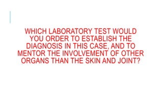 WHICH LABORATORY TEST WOULD
YOU ORDER TO ESTABLISH THE
DIAGNOSIS IN THIS CASE, AND TO
MENTOR THE INVOLVEMENT OF OTHER
ORGANS THAN THE SKIN AND JOINT?
 