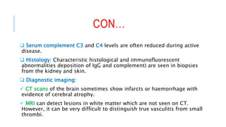 CON…
 Serum complement C3 and C4 levels are often reduced during active
disease.
 Histology: Characteristic histological and immunofluorescent
abnormalities deposition of IgG and complement) are seen in biopsies
from the kidney and skin.
 Diagnostic imaging:
 CT scans of the brain sometimes show infarcts or haemorrhage with
evidence of cerebral atrophy.
 MRI can detect lesions in white matter which are not seen on CT.
However, it can be very difficult to distinguish true vasculitis from small
thrombi.
 