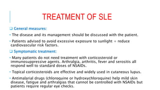 TREATMENT OF SLE
 General measures:
• The disease and its management should be discussed with the patient.
• Patients advised to avoid excessive exposure to sunlight + reduce
cardiovascular risk factors.
 Symptomatic treatment:
• Many patients do not need treatment with corticosteroid or
immunosuppressive agents. Arthralgia, arthritis, fever and serositis all
respond well to standard doses of NSAIDs.
• Topical corticosteroids are effective and widely used in cutaneous lupus.
• Antimalarial drugs (chloroquine or hydroxychloroquine) help mild skin
disease, fatigue and arthralgias that cannot be controlled with NSAIDs but
patients require regular eye checks.
 