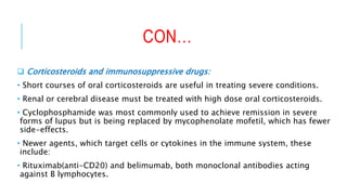 CON…
 Corticosteroids and immunosuppressive drugs:
• Short courses of oral corticosteroids are useful in treating severe conditions.
• Renal or cerebral disease must be treated with high dose oral corticosteroids.
• Cyclophosphamide was most commonly used to achieve remission in severe
forms of lupus but is being replaced by mycophenolate mofetil, which has fewer
side-effects.
• Newer agents, which target cells or cytokines in the immune system, these
include:
• Rituximab(anti-CD20) and belimumab, both monoclonal antibodies acting
against B lymphocytes.
 