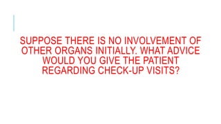 SUPPOSE THERE IS NO INVOLVEMENT OF
OTHER ORGANS INITIALLY. WHAT ADVICE
WOULD YOU GIVE THE PATIENT
REGARDING CHECK-UP VISITS?
 