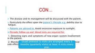 CON…
 The disease and its management will be discussed with the patient.
 Particularly the effect upon the patient’s lifestyle e.g: debility due to
fatigue.
 Patients are advised to: Avoid excessive exposure to sunlight.
 Periodic follow up and blood tests are required for:
1. Detecting signs and symptoms of new organ-system involvement
in the patient.
2. Monitoring response and adverse reactions to therapies. (steroid
side effects).
Usual protocol is visits are arranged every 3
months (quarterly visits) at least 4 visits every
year.
 