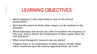 LEARNING OBJECTIVES
1. Which diagnosis is the most likely in view of the clinical
presentation?
2. Describe the extent to which other organs can be involved in this
disorder?
3. Which laboratory test would you order to establish the diagnosis in
this case, and to mentor the involvement of other organs than the
skin and joint?
4. What initial therapeutic measures do you advice?
5. Suppose there is no involvement of other organs initially. What
advice would you give the patient regarding check-up visits?
 