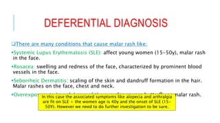 DEFERENTIAL DIAGNOSIS
There are many conditions that cause malar rash like:
Systemic Lupus Erythematosis (SLE): affect young women (15-50y), malar rash
in the face.
Rosacea: swelling and redness of the face, characterized by prominent blood
vessels in the face.
Seborrheic Dermatitis: scaling of the skin and dandruff formation in the hair.
Malar rashes on the face, chest and neck.
Overexposure to harmful rays of the sun also causes butterfly or malar rash.In this case the associated symptoms like alopecia and arthralgia
are fit on SLE + the women age is 40y and the onset of SLE (15-
50Y). However we need to do further investigation to be sure.
 