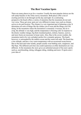 The Best Vacation Spots
There are many places to go for a vacation. Usually the most popular choices are the
soft sandy beaches or the white snowy mountains. Both places offer a ton of
exciting activities to do through out the day and night. In a contrasting
perspective the beach offers a variety of amenities that the mountains do not and
vice versa. These get away spots are very different in many ways such as climate,
actives to do and location. The climate is a very important part of planning a trip. It
determines all sorts of things like the clothes you ll wear and the things you ll be
doing. In the mountains where the forestation is extremely vivacious, the air is
crisp, the altitude is very high, and the temperature is freezing cold. In response to
the drastic weather change, big thick insulated jackets, mittens, beanies, scarves,
and snow boots are necessary to keep warm. Also, Due to the severe weather, the
mountains tend to be very secluded, perfect for a romantic getaway. The beach
however, is surrounded by the endless ocean and the warm soft sand. The beach has
a low altitude, and has a very warm temperature with an occasional ocean breeze.
Due to the heat and water nearby, people usually wear bathing suits, sunglasses, and
flip flops. The different activities one could experience at either destination are very
different. At the mountains the snow gives an unlimited amount of fun snow sports
such as, snowboarding, skiing, toboggan riding, sledding and more. If sports aren t
your idea of
 