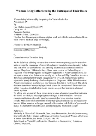Women Being Influenced by the Portrayal of Their Roles
in...
Women being influenced by the portrayal of their roles in film
Assignment 2A
By
Hoe Shuhui Joanne (S9132359A)
Group No. 25
Academic Writing
WRIT001/Term 2 2010/2011
I declare that this Assignment is my original work and all information obtained from
other sources has been cited accordingly.
JoanneHoe 17/02/2010Turnitin
_______________________Similarity
Signature and DateIndex
%
Course Instructor:Katherine Barg
As the definition of being a woman has evolved to encompassing certain masculine
traits, we see the emergence of powerful and career minded women in society today.
The shift from the conventional idea of being a submissive and family oriented
woman (Hagedorn 1994) to the rise ... Show more content on Helpwriting.net ...
Hagedorn feels strongly against the negative depictions of Asian women hence, she
attempts to show what Asian women really are. In Farewell My Concubine, the story
depicts an unforgettable triangle, struggling over love, art, friendship and politics
against the bloody backdrop of cultural upheaval (Hagedorn 1994). This shows that
Asian women are not as shallow as how they are depicted in Hollywood. The article
does not mention of women trying to break out of the conventional female role but
rather, Hagedorn concludes that Asian women accepts their domestic roles and
abides by them.
By taking into account all these points, most women who are exposed to movies and
the media are likely to be accepting these changes in feminine roles. However,
changing definitions of gender have been accepted as being constant in urban
society. Men and women are free to define their gender roles and do not necessarily
have to follow a certain archetype. As such, this constant redefinition of gender roles
makes it a norm for women to adopt a more masculine position in society.
Reference:
Kimberly A. Neuendorf, Thomas D. Gore, Amy Dalessandro, Patricie Janstova amp;
Sharon Synder Suhy. Shaken and Stirred: A Content Analysis of Women s Portrayals
in James Bond Films, Sex Roles, 2010, 62, 747 761
Katy Gilpatric. Violent Female Action Characters in Contemporary American
Cinema, Sex Roles,
 