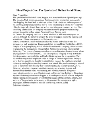 Final Project One. The Specialized Online Retail Store,
Final Project One
The specialized online retail store, Zappos, was established over eighteen years ago.
The founder, Nick Swinmurn, created Zappos.com after he spent an unsuccessful
day shopping for shoes both in store and online. Nick s irritation and annoyance of
his shopping experience prompted him to focus on creating an online shoe store that
offered a large selection of shoes, as well as providing great customer service. Since
launching Zappos.com, the company has seen enormous progression including a
union with another online leader, Amazon (About Zappos, n.d.).
At Zappos, the company s success is based a culture in which the employees are
valued. Although the culture is unique, the group at Zappos enjoys the creative and
sometimes ... Show more content on Helpwriting.net ...
In turn, he has built a team that understands the culture and values within the
company, as well as adapting this as part of their personal lifestyle (Gallucci, 2011).
In spite of managers playing a vital role in the success of a company, when it comes
to executing the management strategic plan, Zappos implemented a tactic called
Holacracy. This system of management has an even allocation of authority and allows
employees to be their own leader. . This self organized company evenly distributes
decision making, responsibility, and leadership throughout the organization. The
system has empowered employees to be in charge of their own goals and ability to
solve their own problems. In order to adapt to this change, the employees attended
holacracy training before entering into this new model. The previous mangers learned
skills to transform from leading their teams to leading by example (Bunch, 2014).
Holacracy stimulates empowerment in the employees, resulting in pride and
accountability in their work. Additionally, this method promotes thoughts of
innovation in employees as well as increased problem solving. In theory, this unique
approach in management assists Zappos in achieving their overall mission and goals
because each person is equally invested in the success of the company. Clearly, the
success of Zappos is due to the strategic alignment of the management styles,
employees, and the companies mission and vison (Gosfield, 2015).
In the new structure,
 