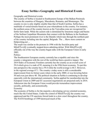 Essay Serbia s Geography and Historical Events
Geography and Historical events
The country of Serbia is located in Southeastern Europe of the Balkan Peninsula
between the countries of Hungary, Macedonia, Romania, and Montenegro. The
country in size is only slightly smaller than that of South Carolina. Serbia has a
multitude of varied terrains based on your whereabouts in the country. For instance,
the northern areas of the country known as the Vojvodina zone are recognized for
fertile farm lands. While the eastern side is dominated by limestone ranges and basins
of the Serbian Carpathian Mountains that connect with the Balkans in the Southeast.
Perhaps the most prominent river is the Danube which runs through the northern part
of the country including into the capital, Belgrade. The ... Show more content on
Helpwriting.net ...
The result was similar to the protests in 1996 with the Socialist party and
MiloЕЎeviД‡ eventually stepped down admitting defeat. With MiloЕЎeviД‡
officially out of the way the country began talks with the European Union in early
2003.
Politics
The Southeastern European country currently has a republic and since the
country s integration with the rest of the world has been a positive impact. The
2014 Index of Economic Freedom currently has the country as an overall score of
59.4 which gives it a rank of 95, meaning it is the 95th freest economy. To put this
into perspective the country has a 59.4 while the world average is 60.3. However,
in the regional average 67.1. The country s today score is still a considerable
improvement from its former years where in the early 2000 s it was hovering below
50 and even just above 40. The political situation in Serbia is continuing to develop
especially with the international community. Serbia applied for membership into the
European Union in 2009 and EU accession negotiations are projected early in 2014.
Admission into the European Union would provide tremendous improvement
socially, politically, and economically.
Economy
The economy of Serbia is for the majority a developing service oriented economy,
much like the United States. Under the control of MiloЕЎeviД‡ the country was
oppressed and the UN sanctions forced trade to a slow crawl throughout the country.
The NATO bombings of 1999 destroyed much of the
 