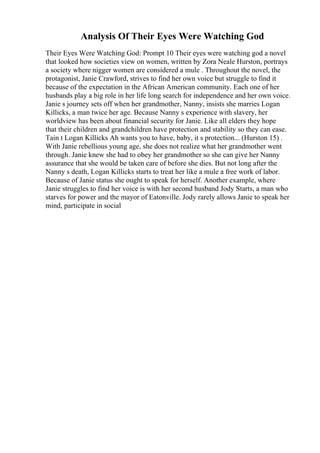 Analysis Of Their Eyes Were Watching God
Their Eyes Were Watching God: Prompt 10 Their eyes were watching god a novel
that looked how societies view on women, written by Zora Neale Hurston, portrays
a society where nigger women are considered a mule . Throughout the novel, the
protagonist, Janie Crawford, strives to find her own voice but struggle to find it
because of the expectation in the African American community. Each one of her
husbands play a big role in her life long search for independence and her own voice.
Janie s journey sets off when her grandmother, Nanny, insists she marries Logan
Killicks, a man twice her age. Because Nanny s experience with slavery, her
worldview has been about financial security for Janie. Like all elders they hope
that their children and grandchildren have protection and stability so they can ease.
Tain t Logan Killicks Ah wants you to have, baby, it s protection... (Hurston 15) .
With Janie rebellious young age, she does not realize what her grandmother went
through. Janie knew she had to obey her grandmother so she can give her Nanny
assurance that she would be taken care of before she dies. But not long after the
Nanny s death, Logan Killicks starts to treat her like a mule a free work of labor.
Because of Janie status she ought to speak for herself. Another example, where
Janie struggles to find her voice is with her second husband Jody Starts, a man who
starves for power and the mayor of Eatonville. Jody rarely allows Janie to speak her
mind, participate in social
 
