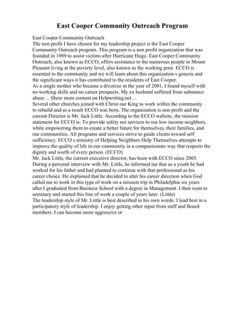 East Cooper Community Outreach Program
East Cooper Community Outreach
The non profit I have chosen for my leadership project is the East Cooper
Community Outreach program. This program is a non profit organization that was
founded in 1989 to assist victims after Hurricane Hugo. East Cooper Community
Outreach, also known as ECCO, offers assistance to the numerous people in Mount
Pleasant living at the poverty level, also known as the working poor. ECCO is
essential to the community and we will learn about this organization s genesis and
the significant ways it has contributed to the residents of East Cooper.
As a single mother who became a divorcee in the year of 2001, I found myself with
no working skills and no career prospects. My ex husband suffered from substance
abuse ... Show more content on Helpwriting.net ...
Several other churches joined with Christ our King to work within the community
to rebuild and as a result ECCO was born. The organization is non profit and the
current Director is Mr. Jack Little. According to the ECCO website, the mission
statement for ECCO is: To provide safety net services to our low income neighbors,
while empowering them to create a better future for themselves, their families, and
our communities. All programs and services strive to guide clients toward self
sufficiency. ECCO s ministry of Helping Neighbors Help Themselves attempts to
improve the quality of life in our community in a compassionate way that respects the
dignity and worth of every person. (ECCO)
Mr. Jack Little, the current executive director, has been with ECCO since 2005.
During a personal interview with Mr. Little, he informed me that as a youth he had
worked for his father and had planned to continue with that professional as his
career choice. He explained that he decided to alter his career direction when God
called me to work in this type of work on a mission trip in Philadelphia six years
after I graduated from Business School with a degree in Management. I then went to
seminary and started this line of work a couple of years later. (Little)
The leadership style of Mr. Little is best described in his own words: I lead best in a
participatory style of leadership. I enjoy getting other input from staff and Board
members. I can become more aggressive or
 