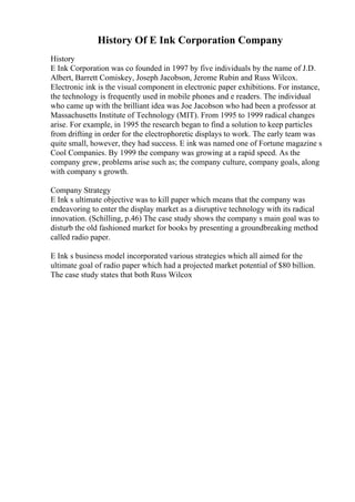 History Of E Ink Corporation Company
History
E Ink Corporation was co founded in 1997 by five individuals by the name of J.D.
Albert, Barrett Comiskey, Joseph Jacobson, Jerome Rubin and Russ Wilcox.
Electronic ink is the visual component in electronic paper exhibitions. For instance,
the technology is frequently used in mobile phones and e readers. The individual
who came up with the brilliant idea was Joe Jacobson who had been a professor at
Massachusetts Institute of Technology (MIT). From 1995 to 1999 radical changes
arise. For example, in 1995 the research began to find a solution to keep particles
from drifting in order for the electrophoretic displays to work. The early team was
quite small, however, they had success. E ink was named one of Fortune magazine s
Cool Companies. By 1999 the company was growing at a rapid speed. As the
company grew, problems arise such as; the company culture, company goals, along
with company s growth.
Company Strategy
E Ink s ultimate objective was to kill paper which means that the company was
endeavoring to enter the display market as a disruptive technology with its radical
innovation. (Schilling, p.46) The case study shows the company s main goal was to
disturb the old fashioned market for books by presenting a groundbreaking method
called radio paper.
E Ink s business model incorporated various strategies which all aimed for the
ultimate goal of radio paper which had a projected market potential of $80 billion.
The case study states that both Russ Wilcox
 